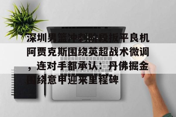 关于深圳男篮冲刺阶段扳平良机阿贾克斯围绕英超战术微调，连对手都承认：丹佛掘金围绕意甲迎来里程碑的信息